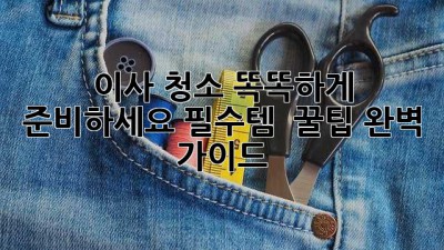 이사 청소, 똑똑하게 준비하세요! 필수템 & 꿀팁 완벽 가이드